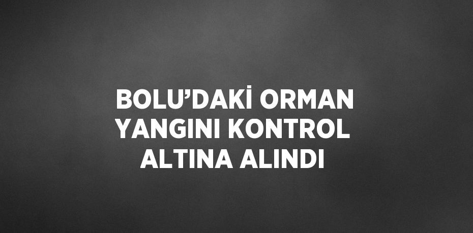 BOLU’DAKİ ORMAN YANGINI KONTROL ALTINA ALINDI