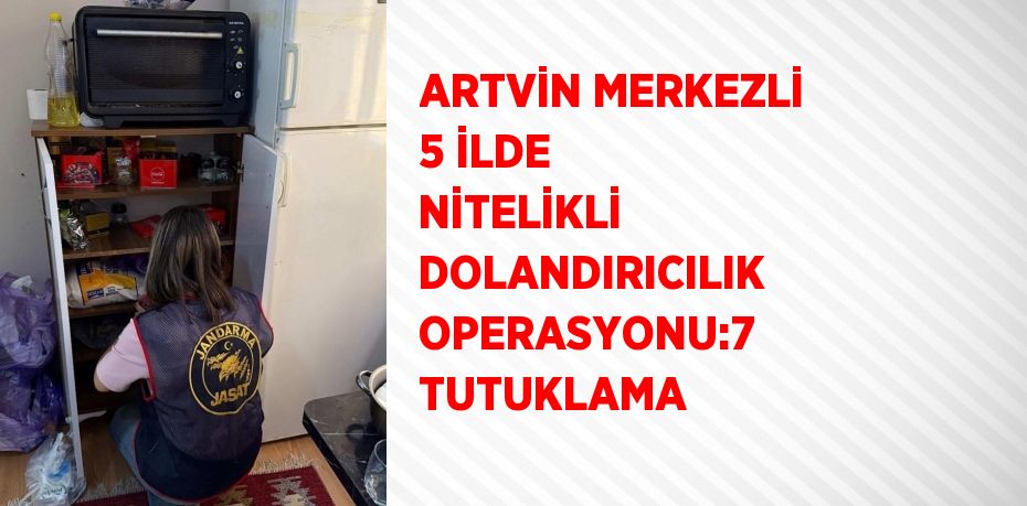ARTVİN MERKEZLİ 5 İLDE NİTELİKLİ DOLANDIRICILIK OPERASYONU:7 TUTUKLAMA