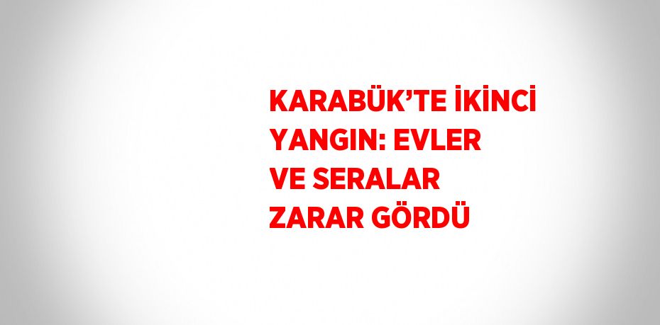 KARABÜK’TE İKİNCİ YANGIN: EVLER VE SERALAR ZARAR GÖRDÜ