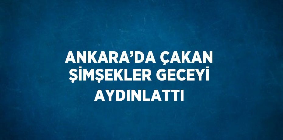 ANKARA’DA ÇAKAN ŞİMŞEKLER GECEYİ AYDINLATTI