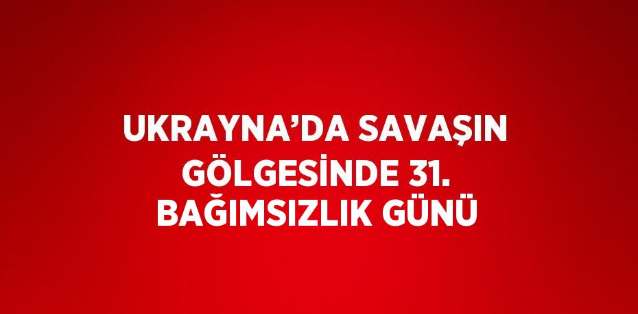 UKRAYNA’DA SAVAŞIN GÖLGESİNDE 31. BAĞIMSIZLIK GÜNÜ