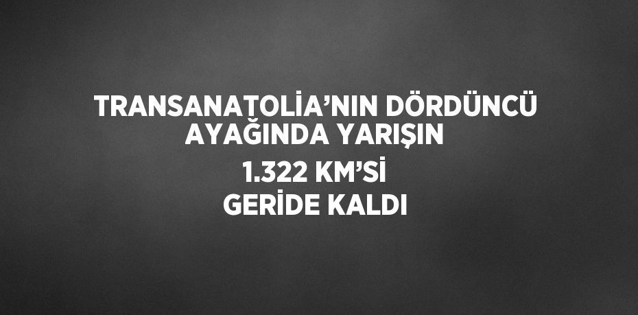 TRANSANATOLİA’NIN DÖRDÜNCÜ AYAĞINDA YARIŞIN 1.322 KM’Sİ GERİDE KALDI