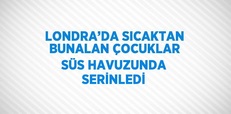 LONDRA’DA SICAKTAN BUNALAN ÇOCUKLAR SÜS HAVUZUNDA SERİNLEDİ