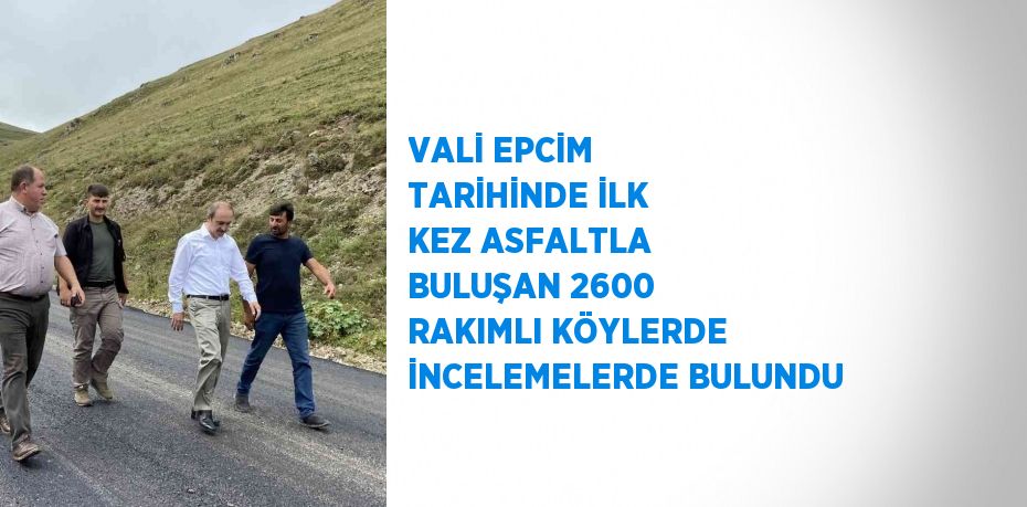 VALİ EPCİM TARİHİNDE İLK KEZ ASFALTLA BULUŞAN 2600 RAKIMLI KÖYLERDE İNCELEMELERDE BULUNDU