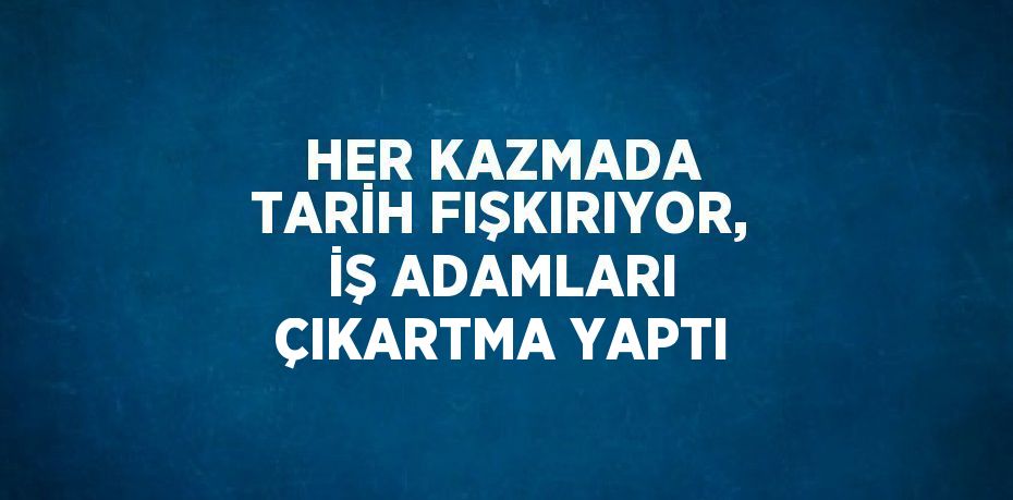 HER KAZMADA TARİH FIŞKIRIYOR, İŞ ADAMLARI ÇIKARTMA YAPTI