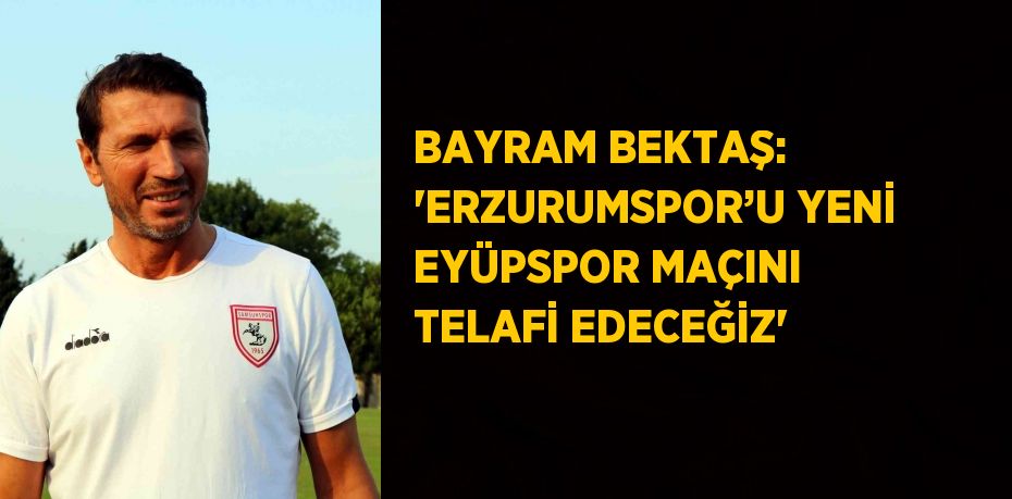 BAYRAM BEKTAŞ: 'ERZURUMSPOR’U YENİ EYÜPSPOR MAÇINI TELAFİ EDECEĞİZ'