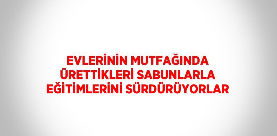 EVLERİNİN MUTFAĞINDA ÜRETTİKLERİ SABUNLARLA EĞİTİMLERİNİ SÜRDÜRÜYORLAR