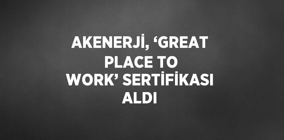 AKENERJİ, ‘GREAT PLACE TO WORK’ SERTİFİKASI ALDI