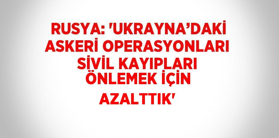 RUSYA: 'UKRAYNA’DAKİ ASKERİ OPERASYONLARI SİVİL KAYIPLARI ÖNLEMEK İÇİN AZALTTIK'