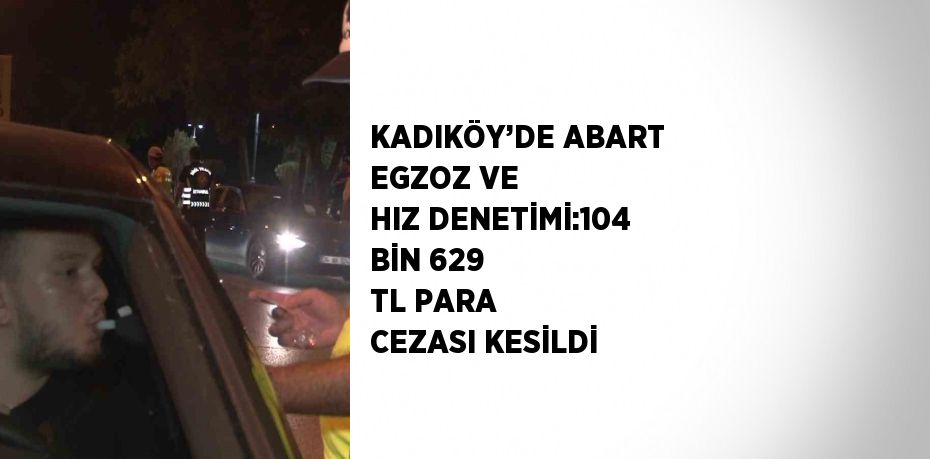 KADIKÖY’DE ABART EGZOZ VE HIZ DENETİMİ:104 BİN 629 TL PARA CEZASI KESİLDİ