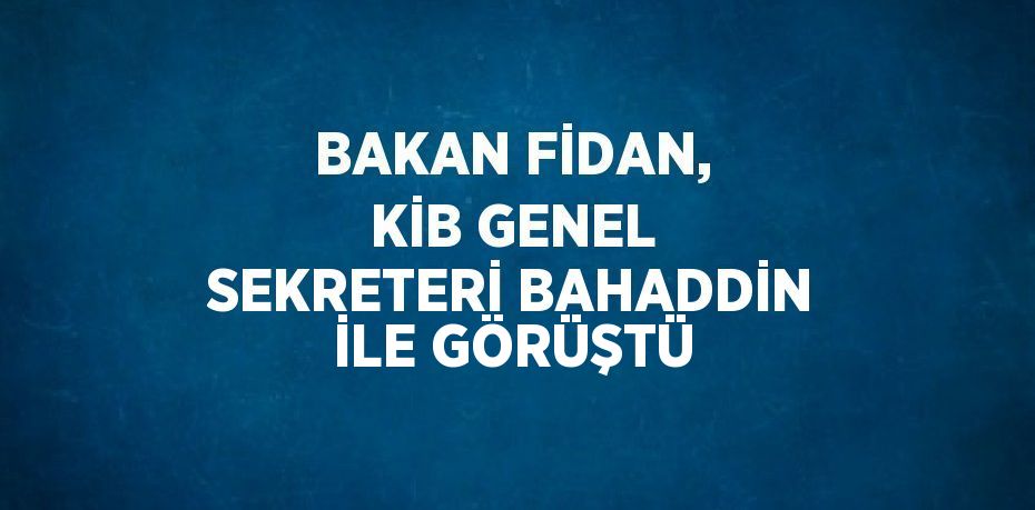 BAKAN FİDAN, KİB GENEL SEKRETERİ BAHADDİN İLE GÖRÜŞTÜ