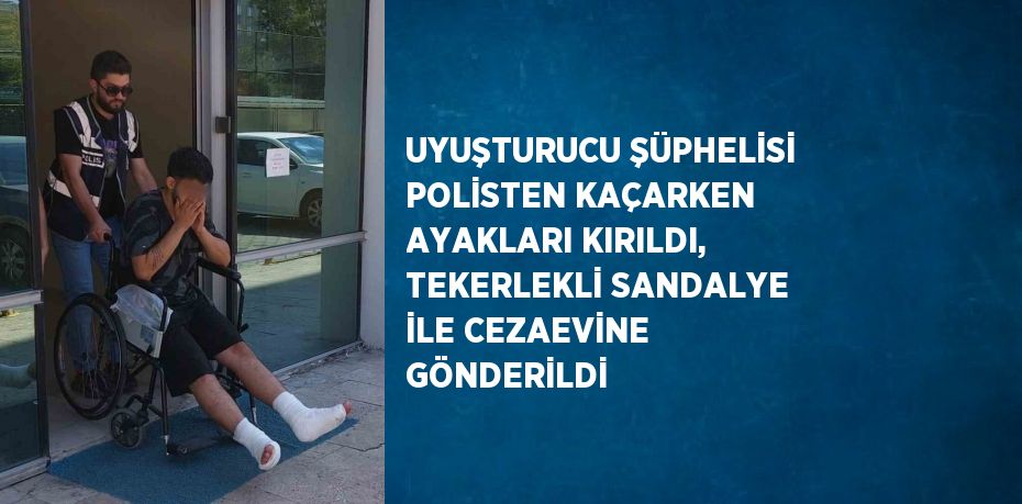 UYUŞTURUCU ŞÜPHELİSİ POLİSTEN KAÇARKEN AYAKLARI KIRILDI, TEKERLEKLİ SANDALYE İLE CEZAEVİNE GÖNDERİLDİ