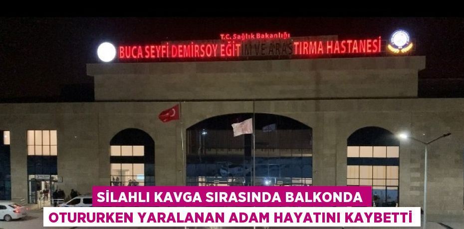 SİLAHLI KAVGA SIRASINDA BALKONDA OTURURKEN YARALANAN ADAM HAYATINI KAYBETTİ