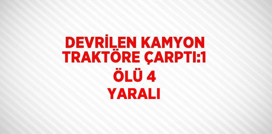 DEVRİLEN KAMYON TRAKTÖRE ÇARPTI:1 ÖLÜ 4 YARALI