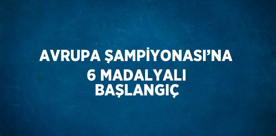 AVRUPA ŞAMPİYONASI’NA 6 MADALYALI BAŞLANGIÇ