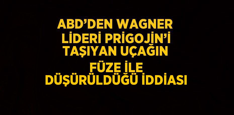 ABD’DEN WAGNER LİDERİ PRİGOJİN’İ TAŞIYAN UÇAĞIN FÜZE İLE DÜŞÜRÜLDÜĞÜ İDDİASI