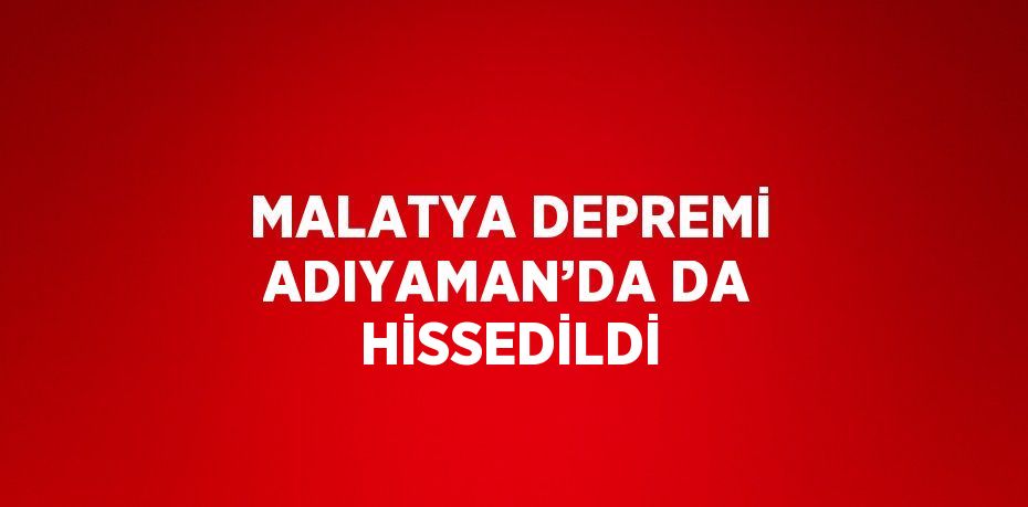 MALATYA DEPREMİ ADIYAMAN’DA DA HİSSEDİLDİ