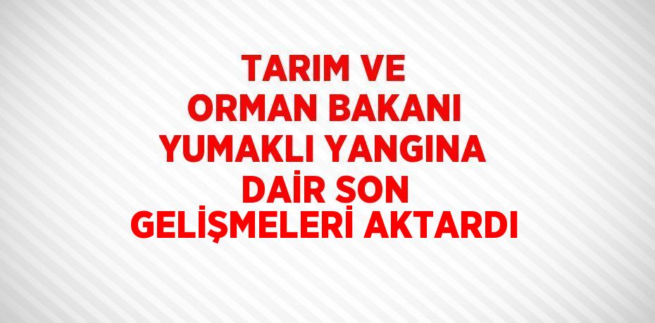 TARIM VE ORMAN BAKANI YUMAKLI YANGINA DAİR SON GELİŞMELERİ AKTARDI