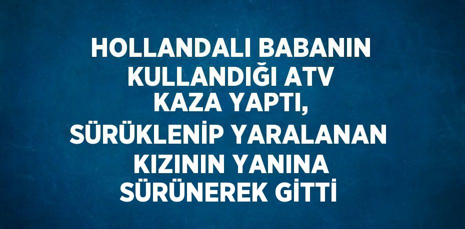 HOLLANDALI BABANIN KULLANDIĞI ATV KAZA YAPTI, SÜRÜKLENİP YARALANAN KIZININ YANINA SÜRÜNEREK GİTTİ