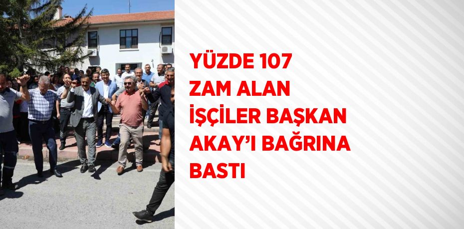 YÜZDE 107 ZAM ALAN İŞÇİLER BAŞKAN AKAY’I BAĞRINA BASTI