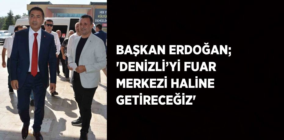 BAŞKAN ERDOĞAN; 'DENİZLİ’Yİ FUAR MERKEZİ HALİNE GETİRECEĞİZ'