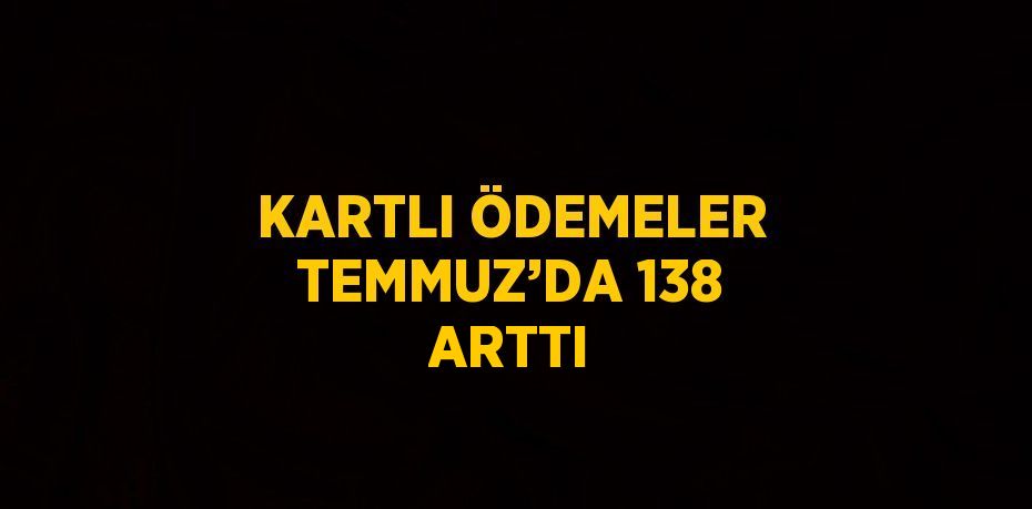 KARTLI ÖDEMELER TEMMUZ’DA 138 ARTTI