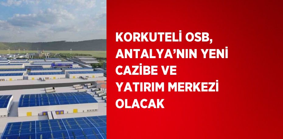 KORKUTELİ OSB, ANTALYA’NIN YENİ CAZİBE VE YATIRIM MERKEZİ OLACAK