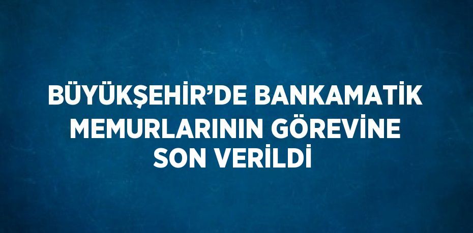 BÜYÜKŞEHİR’DE BANKAMATİK MEMURLARININ GÖREVİNE SON VERİLDİ