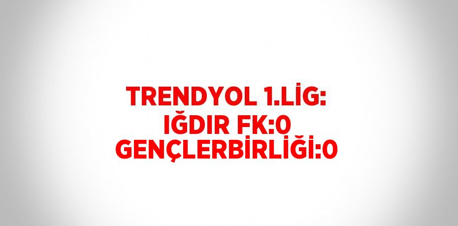 TRENDYOL 1.LİG: IĞDIR FK:0 GENÇLERBİRLİĞİ:0