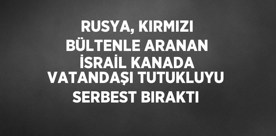 RUSYA, KIRMIZI BÜLTENLE ARANAN İSRAİL KANADA VATANDAŞI TUTUKLUYU SERBEST BIRAKTI