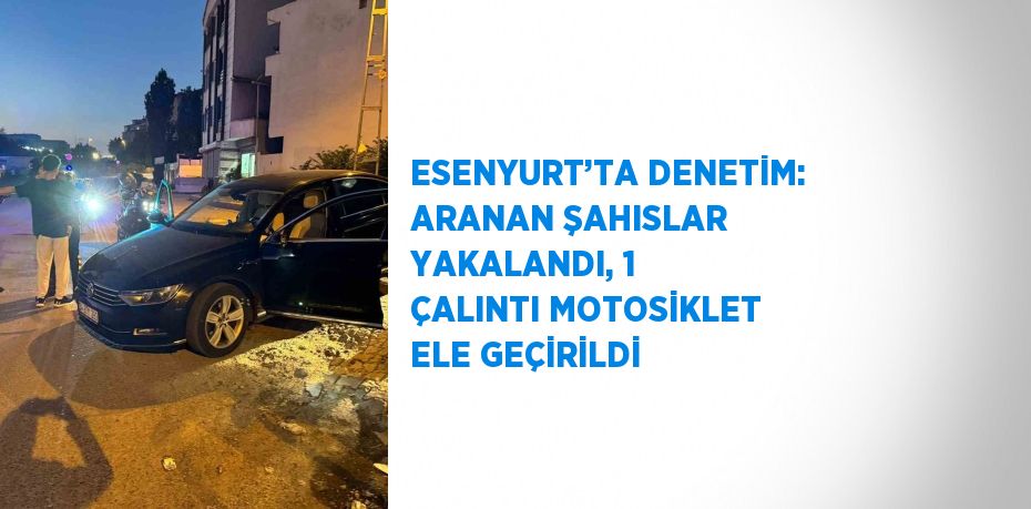 ESENYURT’TA DENETİM: ARANAN ŞAHISLAR YAKALANDI, 1 ÇALINTI MOTOSİKLET ELE GEÇİRİLDİ