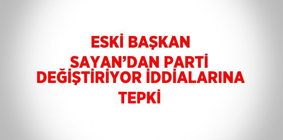 ESKİ BAŞKAN SAYAN’DAN PARTİ DEĞİŞTİRİYOR İDDİALARINA TEPKİ