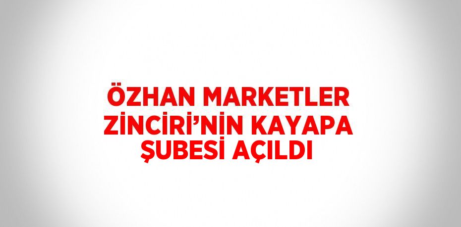 ÖZHAN MARKETLER ZİNCİRİ’NİN KAYAPA ŞUBESİ AÇILDI