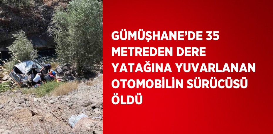 GÜMÜŞHANE’DE 35 METREDEN DERE YATAĞINA YUVARLANAN OTOMOBİLİN SÜRÜCÜSÜ ÖLDÜ