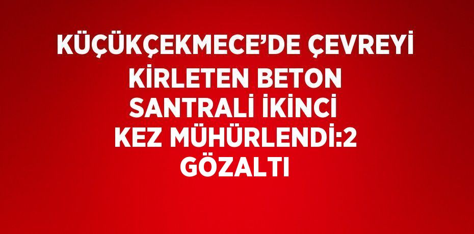 KÜÇÜKÇEKMECE’DE ÇEVREYİ KİRLETEN BETON SANTRALİ İKİNCİ KEZ MÜHÜRLENDİ:2 GÖZALTI