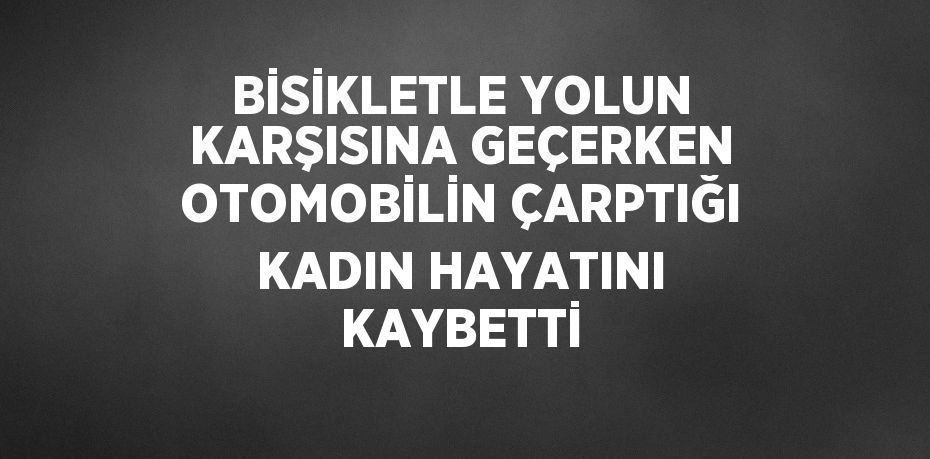 BİSİKLETLE YOLUN KARŞISINA GEÇERKEN OTOMOBİLİN ÇARPTIĞI KADIN HAYATINI KAYBETTİ