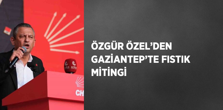 ÖZGÜR ÖZEL’DEN GAZİANTEP’TE FISTIK MİTİNGİ