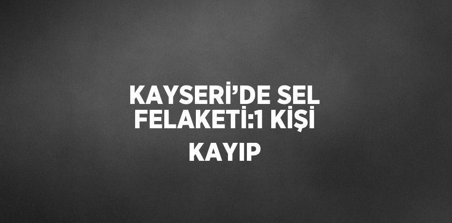 KAYSERİ’DE SEL FELAKETİ:1 KİŞİ KAYIP