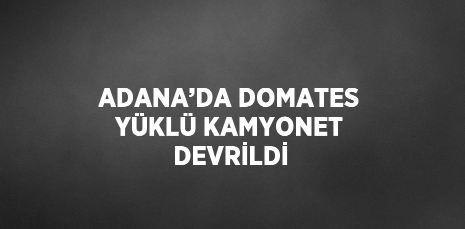 ADANA’DA DOMATES YÜKLÜ KAMYONET DEVRİLDİ