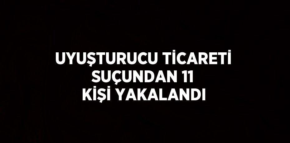 UYUŞTURUCU TİCARETİ SUÇUNDAN 11 KİŞİ YAKALANDI