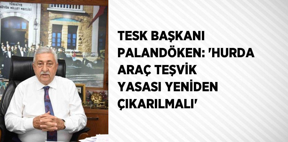 TESK BAŞKANI PALANDÖKEN: 'HURDA ARAÇ TEŞVİK YASASI YENİDEN ÇIKARILMALI'