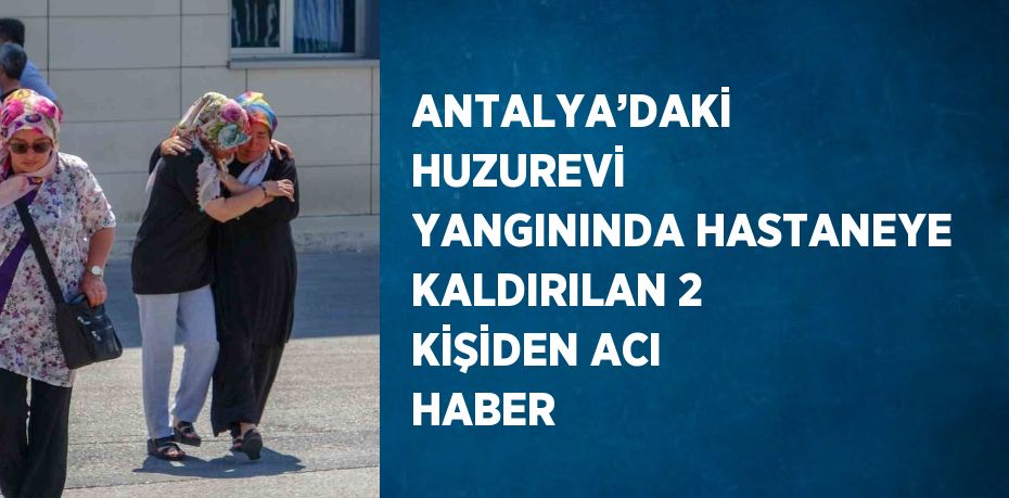 ANTALYA’DAKİ HUZUREVİ YANGININDA HASTANEYE KALDIRILAN 2 KİŞİDEN ACI HABER