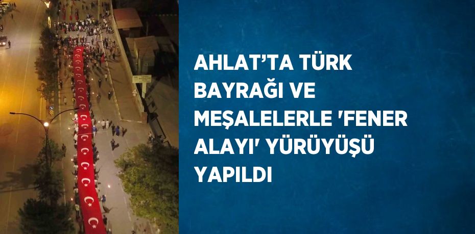 AHLAT’TA TÜRK BAYRAĞI VE MEŞALELERLE 'FENER ALAYI' YÜRÜYÜŞÜ YAPILDI