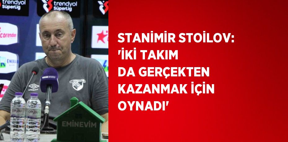 STANİMİR STOİLOV: 'İKİ TAKIM DA GERÇEKTEN KAZANMAK İÇİN OYNADI'