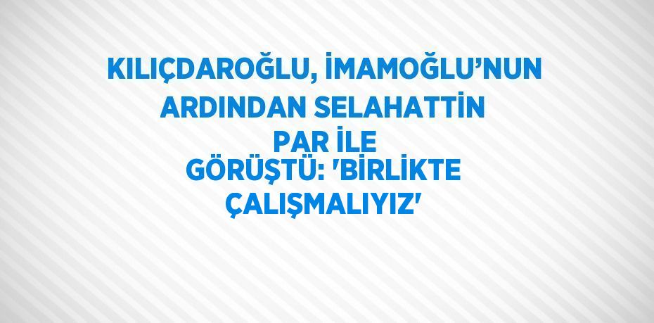 KILIÇDAROĞLU, İMAMOĞLU’NUN ARDINDAN SELAHATTİN PAR İLE GÖRÜŞTÜ: 'BİRLİKTE ÇALIŞMALIYIZ'