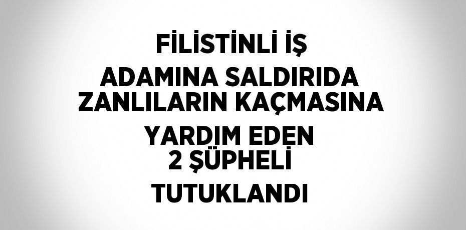 FİLİSTİNLİ İŞ ADAMINA SALDIRIDA ZANLILARIN KAÇMASINA YARDIM EDEN 2 ŞÜPHELİ TUTUKLANDI