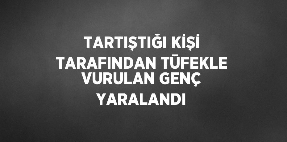 TARTIŞTIĞI KİŞİ TARAFINDAN TÜFEKLE VURULAN GENÇ YARALANDI