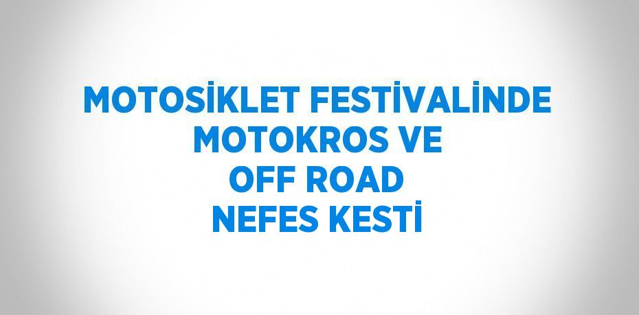 MOTOSİKLET FESTİVALİNDE MOTOKROS VE OFF ROAD NEFES KESTİ