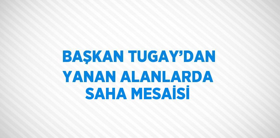 BAŞKAN TUGAY’DAN YANAN ALANLARDA SAHA MESAİSİ