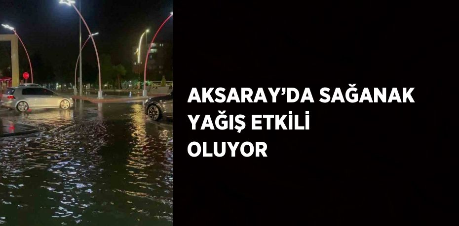 AKSARAY’DA SAĞANAK YAĞIŞ ETKİLİ OLUYOR